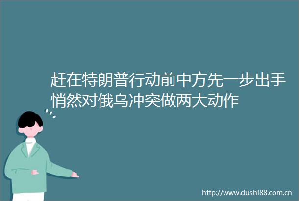 赶在特朗普行动前中方先一步出手悄然对俄乌冲突做两大动作