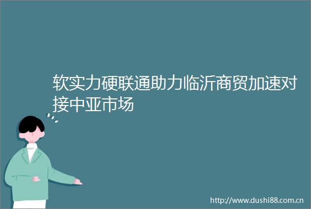 软实力硬联通助力临沂商贸加速对接中亚市场