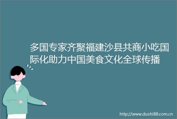 多国专家齐聚福建沙县共商小吃国际化助力美食文化全球传播