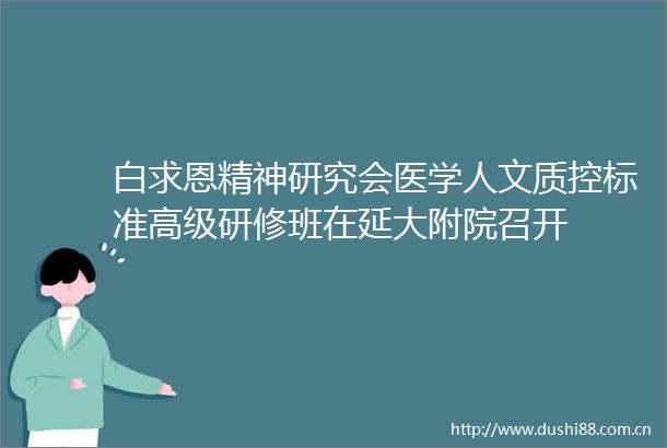 白求恩精神研究会医学人文质控标准高级研修班在延大附院召开