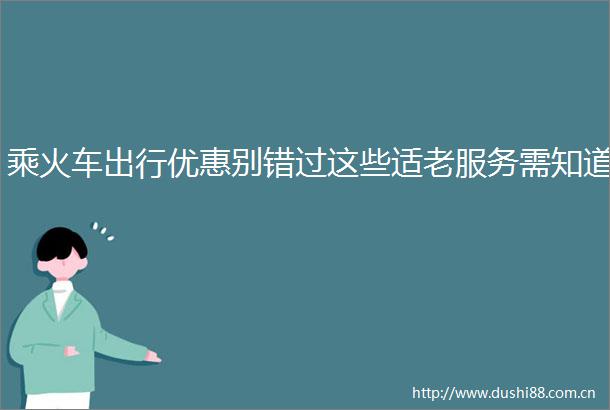乘火车出行优惠别错过这些适老服务需知道