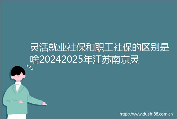 灵活就业社保和职工社保的区别是啥20242025年江苏南京灵活社保每月交多少钱