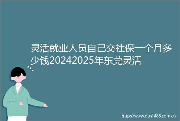 灵活就业人员自己交社保一个月多少钱20242025年东莞灵活就业人员社保缴费价格表