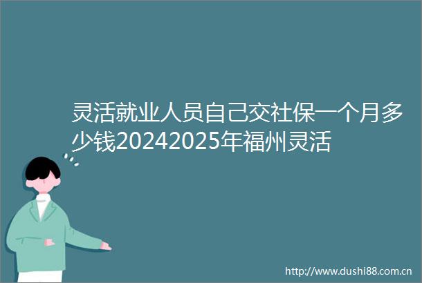灵活就业人员自己交社保一个月多少钱20242025年福州灵活就业人员社保缴费价格表