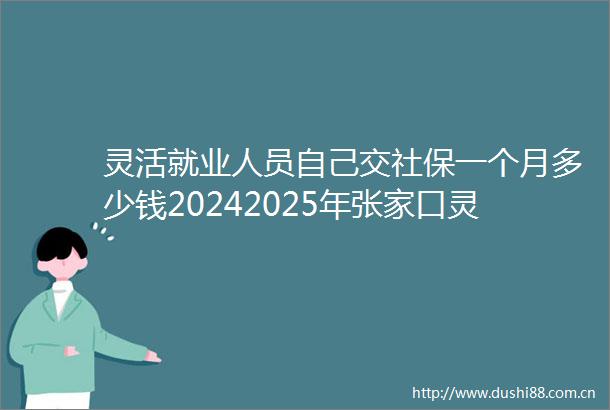 灵活就业人员自己交社保一个月多少钱20242025年张家口灵活就业人员社保缴费价格表
