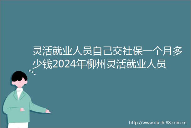 灵活就业人员自己交社保一个月多少钱2024年柳州灵活就业人员社保缴费价格表