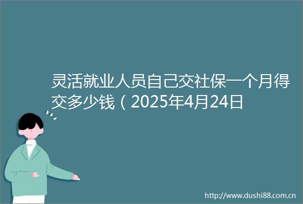 灵活就业人员自己交社保一个月得交多少钱（2025年4月24日）
