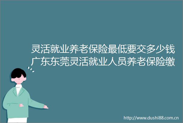 灵活就业养老保险最低要交多少钱广东东莞灵活就业人员养老保险缴费明细→