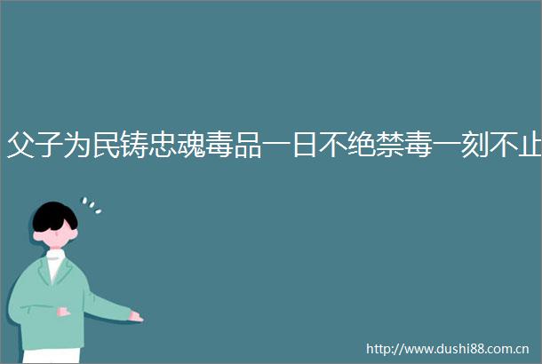 父子为民铸忠魂毒品一日不绝禁毒一刻不止