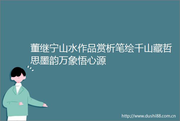 董继宁山水作品赏析笔绘千山藏哲思墨韵万象悟心源