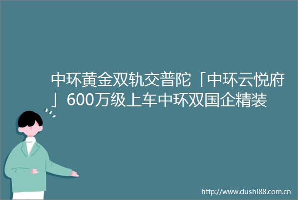 中环黄金双轨交普陀「中环云悦府」600万级上车中环双国企精装会所附官方预约通道