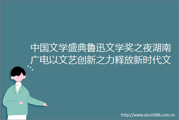 文学盛典鲁迅文学奖之夜湖南广电以文艺创新之力释放新时代文学高光