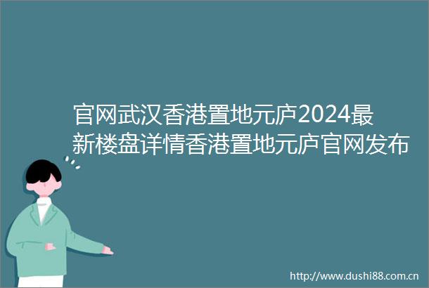 官网武汉香港置地元庐2024最新楼盘详情香港置地元庐官网发布