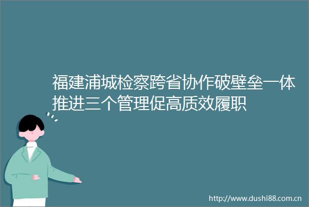 福建浦城检察跨省协作破壁垒一体推进三个管理促高质效履职