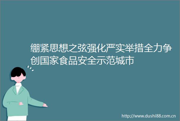 绷紧思想之弦强化严实举措全力争创食品安全示范城市