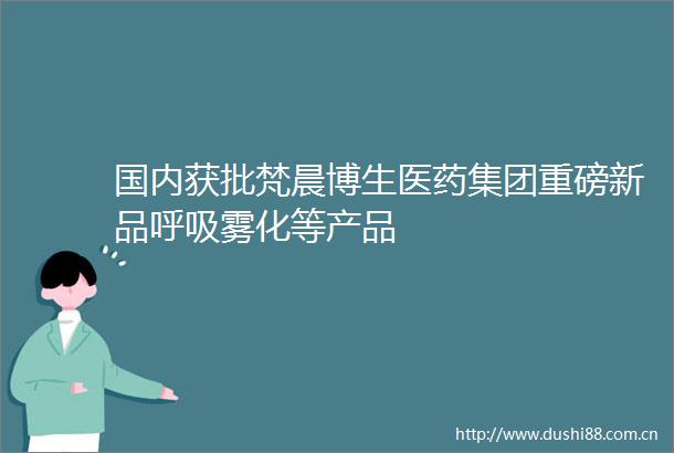 国内获批梵晨博生医药集团重磅新品呼吸雾化等产品
