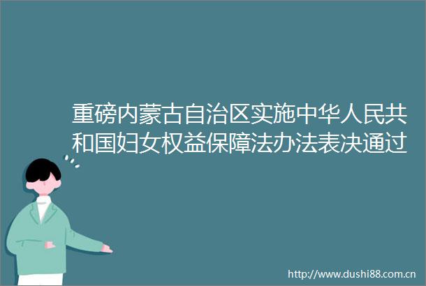 重磅内蒙古自治区实施中华共和国妇女权益保障法办法表决通过