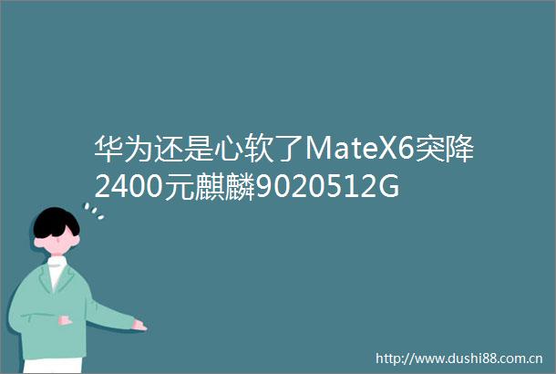 华为还是心软了MateX6突降2400元麒麟9020512GB双卫星通信