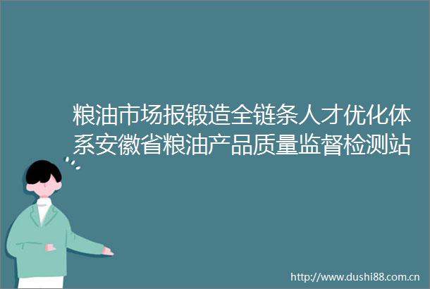 粮油市场报锻造全链条人才优化体系安徽省粮油产品质量监督检测站队伍建设解码