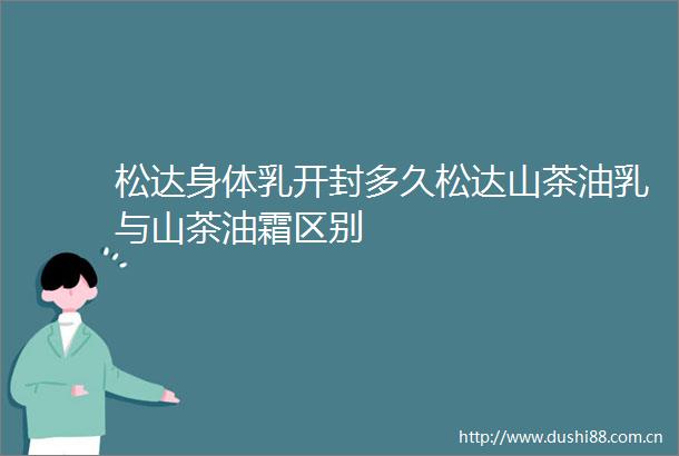 松达身体乳开封多久松达山茶油乳与山茶油霜区别