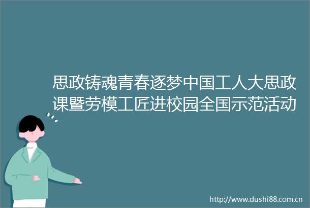思政铸魂青春逐梦工人大思政课暨劳模工匠进校园全国示范活动侧记