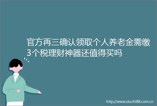 官方再三确认领取个人养老金需缴3个税理财神器还值得买吗