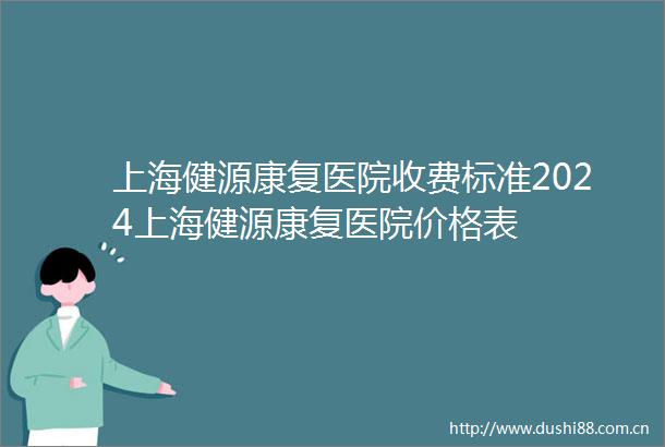 上海健源康复医院收费标准2024上海健源康复医院价格表
