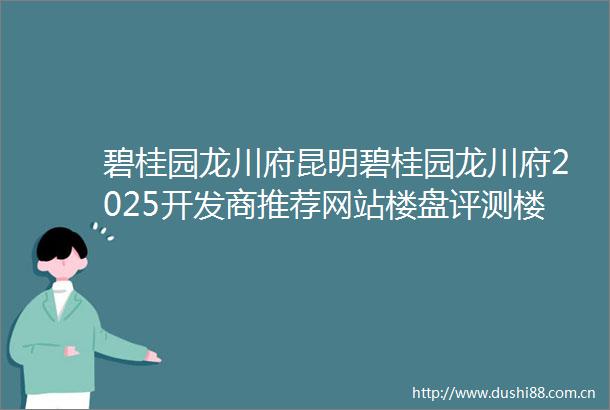 碧桂园龙川府昆明碧桂园龙川府2025开发商推荐网站楼盘评测楼盘百科最新价格配套户型
