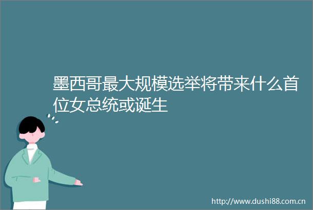 墨西哥最大规模选举将带来什么首位女总统或诞生