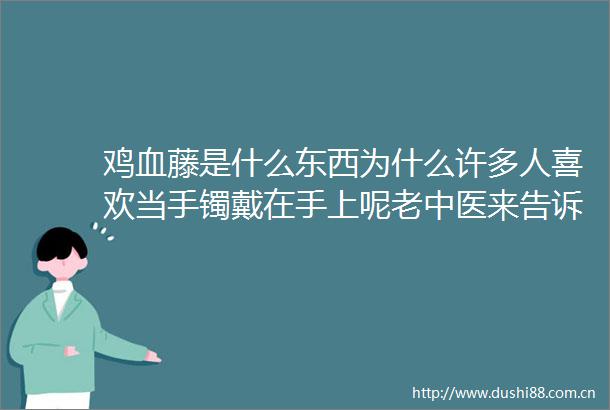 鸡血藤是什么东西为什么许多人喜欢当手镯戴在手上呢老中医来告诉你
