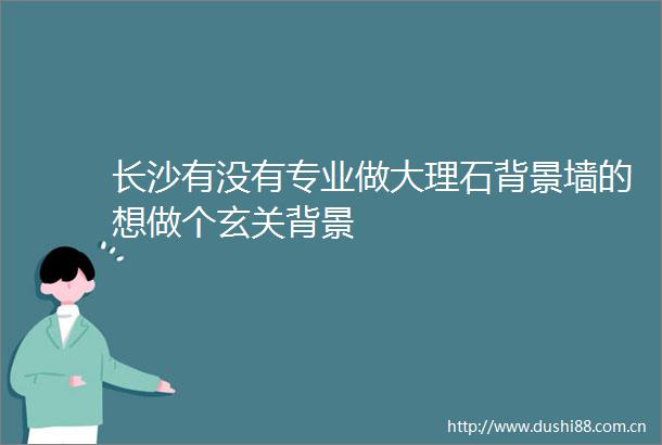 长沙有没有专业做大理石背景墙的想做个玄关背景
