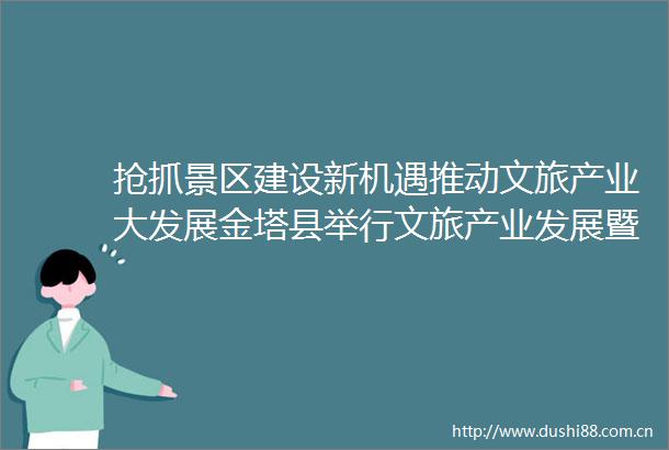 抢抓景区建设新机遇推动文旅产业大发展金塔县举行文旅产业发展暨沙漠胡杨林创建5A级景区誓师大会