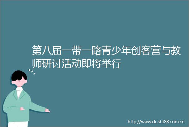 第八届一带一路青少年创客营与教师研讨活动即将举行