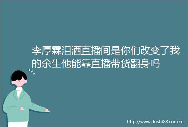 李厚霖泪洒直播间是你们改变了我的余生他能靠直播带货翻身吗