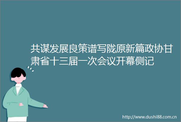 共谋发展良策谱写陇原新篇政协甘肃省十三届一次会议开幕侧记