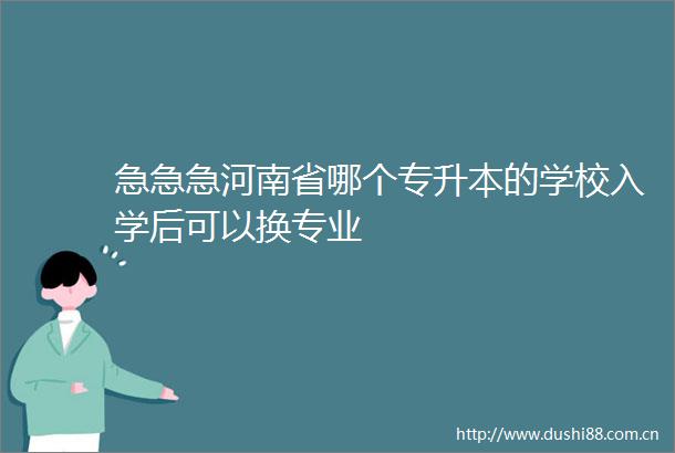 急急急河南省哪个专升本的学校入学后可以换专业