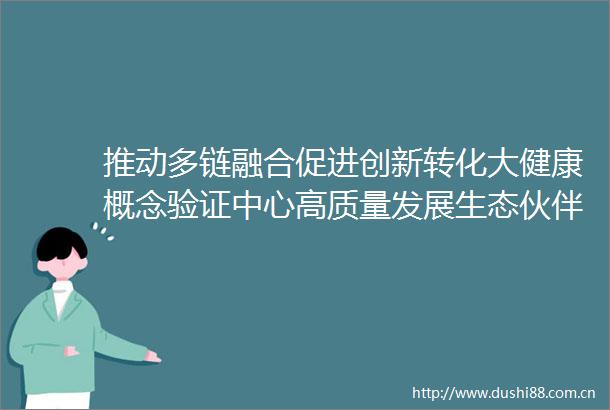 推动多链融合促进创新转化大健康概念验证中心高质量发展生态伙伴平台上海启动