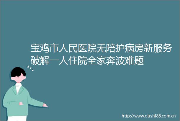 宝鸡市医院无陪护病房新服务破解一人住院全家奔波难题