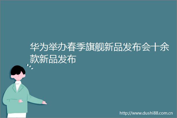 华为举办春季旗舰新品发布会十余款新品发布