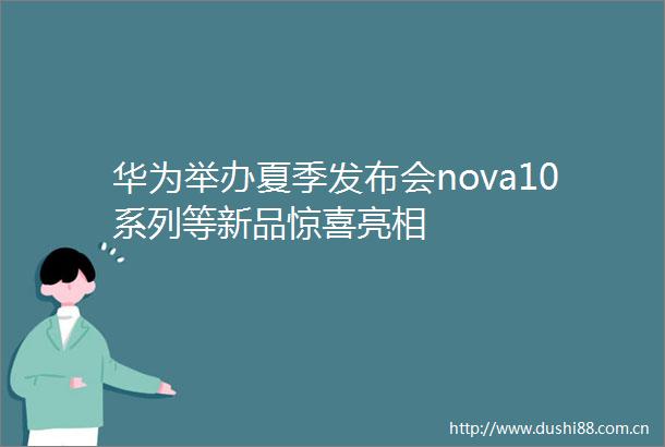 华为举办夏季发布会nova10系列等新品惊喜亮相