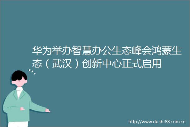 华为举办智慧办公生态峰会鸿蒙生态（武汉）创新中心正式启用