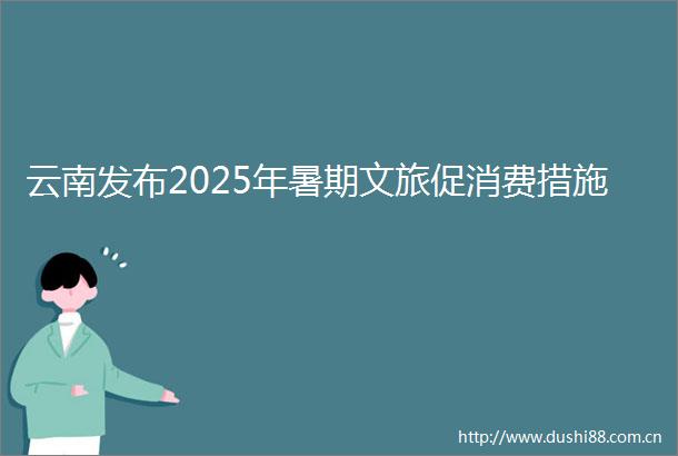云南发布2025年暑期文旅促消费措施