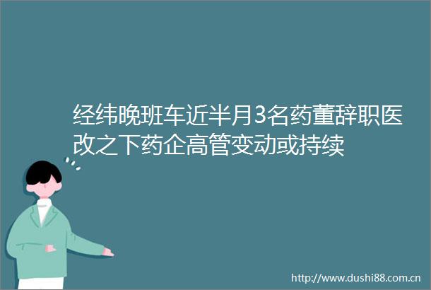 经纬晚班车近半月3名药董辞职医改之下药企高管变动或持续