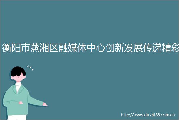 衡阳市蒸湘区融媒体中心创新发展传递精彩