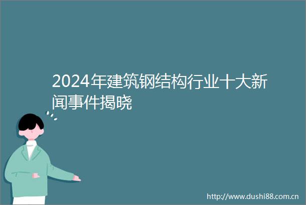 2024年建筑钢结构行业十大新闻揭晓