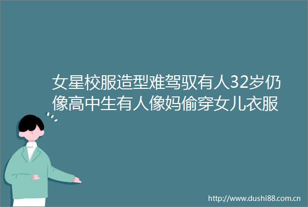 女星校服造型难驾驭有人32岁仍像高中生有人像妈偷穿女儿衣服