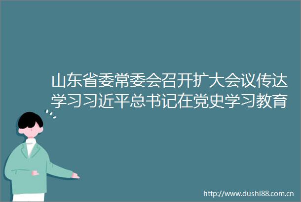 山东省委常委会召开扩大会议传达学习总书记在党史学习教育动员大会上的重要讲话
