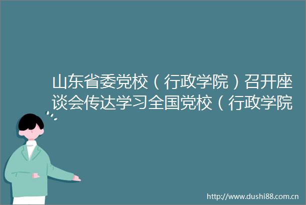 山东省委党校（行政学院）召开座谈会传达学习全国党校（行政学院）常务副校（院）长会议精神
