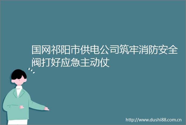 国网祁阳市供电公司筑牢消防安全阀打好应急主动仗