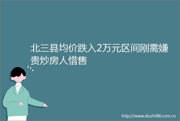 北三县均价跌入2万元区间刚需嫌贵炒房人惜售
